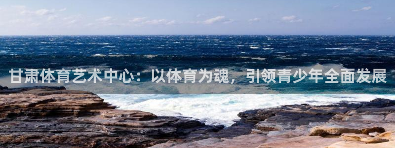 意昂2登录入口：甘肃体育艺术中心：以体育为魂，引领青少年全面发展
